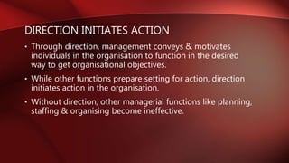 DIRECTION INITIATES ACTION
• Through direction, management conveys & motivates
individuals in the organisation to function in the desired
way to get organisational objectives.
• While other functions prepare setting for action, direction
initiates action in the organisation.
• Without direction, other managerial functions like planning,
staffing & organising become ineffective.
 