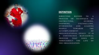 DEFINITION
D I R E C T I N G R E F E R S T O A
P R O C E S S O R T E C H N I Q U E O F
I N S T R U C T I N G , G U I D I N G ,
I N S P I R I N G , C O U N S E L L I N G ,
O V E R S E E I N G A N D L E A D I N G
P E O P L E T O WA R D S T H E
A C C O M P L I S H M E N T O F
O R G A N I Z AT I O N A L G O A L S . I T I S
A C O N T I N U O U S M A N A G E R I A L
P R O C E S S T H AT G O E S O N
T H R O U G H O U T T H E L I F E O F
T H E O R G A N I Z AT I O N
 