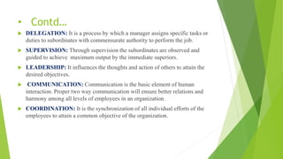 • Contd…
 DELEGATION: It is a process by which a manager assigns specific tasks or
duties to subordinates with commensurate authority to perform the job.
 SUPERVISION: Through supervision the subordinates are observed and
guided to achieve maximum output by the immediate superiors.
 LEADERSHIP: It influences the thoughts and action of others to attain the
desired objectives.
 COMMUNICATION: Communication is the basic element of human
interaction. Proper two way communication will ensure better relations and
harmony among all levels of employees in an organization.
 COORDINATION: It is the synchronization of all individual efforts of the
employees to attain a common objective of the organization.
 