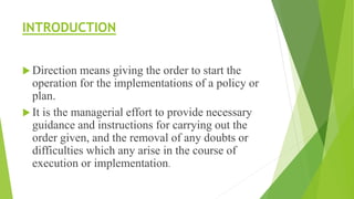 INTRODUCTION
 Direction means giving the order to start the
operation for the implementations of a policy or
plan.
 It is the managerial effort to provide necessary
guidance and instructions for carrying out the
order given, and the removal of any doubts or
difficulties which any arise in the course of
execution or implementation.
 