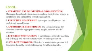Contd…
6. STRATEGIC USE OF INFORMAL ORGANIZATION:
Managers should understand, accept, and use the informal groups to
supplement and support the formal organization.
7. EFFECTIVE LEADERSHIP: A manger should possess the
qualities of a good leader.
8. APPROPRIATE TECHNIQUES: The techniques used for
direction should be appropriate to the people, the task and the
situation.
9. EFFICIENT MOTIVATION: If subordinates are motivated they
will willingly and wholeheartedly work for the organization.
10. FOLLOW THROUGH: Direction is a continuous process. All
directions should be timely followed up for efficient results.
 