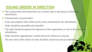 ISSUING ORDERS IN DIRECTION
 The issuing orders and instructions are essential steps in the process of directing
subordinates.
 Characteristics of good orders:
• Clear and complete order which can be easily understood by the subordinates.
• Order should be reasonable and attainable.
• The order should incorporate the objectives of the organisation as well as the interest of
subordinates.
• Order should be appropriately worded and not be offensive to anyone.
• The time limit within which an order should be carried out and accomplished.
 