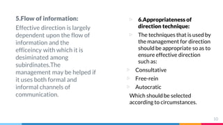 5.Flow of information:
Effective direction is largely
dependent upon the flow of
information and the
efficeincy with which it is
desiminated among
subirdinates.The
management may be helped if
it uses both formal and
informal channels of
communication.
▷ 6.Appropriateness of
direction technique:
▷ The techniques that is used by
the management for direction
should be appropriate so as to
ensure effective direction
such as:
▷ Consultative
▷ Free-rein
▷ Autocratic
Which should be selected
according to circumstances.
10
 