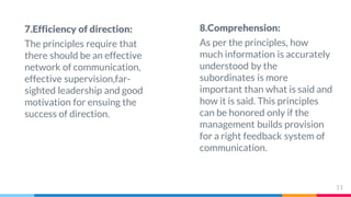 7.Efficiency of direction:
The principles require that
there should be an effective
network of communication,
effective supervision,far-
sighted leadership and good
motivation for ensuing the
success of direction.
8.Comprehension:
As per the principles, how
much information is accurately
understood by the
subordinates is more
important than what is said and
how it is said. This principles
can be honored only if the
management builds provision
for a right feedback system of
communication.
11
 