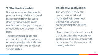 9.Effective leadership:
It is necessary for the boss to
possess the qualities of a good
leader for getting the work
done by subordinates who
would also be happy if they get
effective leadership from their
boss.
The boss should guide and
councel the workers not only
on work problems but also on
personal problems of his/her
subordinates.
10.Effective motivation:
The workers, if they are
properly induced and
motivated, will volunteer
themselves towards
accomplishing the desired
goals.
Hence direction should be such
that it inspires the workers to
contribute their maximum with
enthusiasm for the purpose of
the organization.
12
 