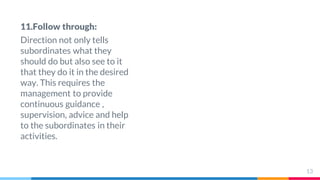 11.Follow through:
Direction not only tells
subordinates what they
should do but also see to it
that they do it in the desired
way. This requires the
management to provide
continuous guidance ,
supervision, advice and help
to the subordinates in their
activities.
13
 