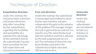 Techniques of Direction:
Consultative direction
Under this method, the
executive takes a decision
and issues a direction
only after consulting
his/her subordinates
regarding the feasibility
and workability of a
solution.One advantage
of this method is that as
the subordinates has also
been consulted, his/her
full cooperation and
ethusiasm can beensured.
Free-rein direction
Under this method, the subordinate
is encouraged and enabled to show
his/her own initiative and give
independent thought to the solution
of the problem.The manager assigns
the task in general terms and not in a
specific way.The subordinate must
take the initiative and find a solution
to the task assigned and carry it
out.The technique of direction may
be profitably used only if the
subordinate is highly educated ,
efficient and sincere.
Autocratic
direction
Under this
method,
subordinates
are not allowed
to take any
initiative in
solving the
problem.
16
 