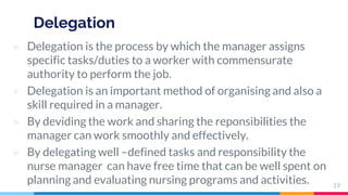 Delegation
▷ Delegation is the process by which the manager assigns
specific tasks/duties to a worker with commensurate
authority to perform the job.
▷ Delegation is an important method of organising and also a
skill required in a manager.
▷ By deviding the work and sharing the reponsibilities the
manager can work smoothly and effectively.
▷ By delegating well –defined tasks and responsibility the
nurse manager can have free time that can be well spent on
planning and evaluating nursing programs and activities. 19
 