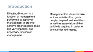 Introduction
Directing/Direction is a
function of management
performed by top level
management in order to
achieve organizational goals.
It is very important and
necessary function of
management.
Management has to undertake
various activities like, guide
people, inspired and lead them
as well as supervision of their
activity is required in order to
achieve desired results.
2
 