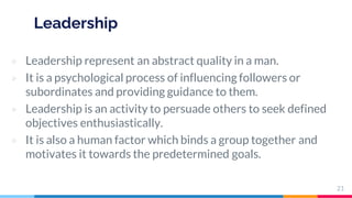 Leadership
▷ Leadership represent an abstract quality in a man.
▷ It is a psychological process of influencing followers or
subordinates and providing guidance to them.
▷ Leadership is an activity to persuade others to seek defined
objectives enthusiastically.
▷ It is also a human factor which binds a group together and
motivates it towards the predetermined goals.
21
 