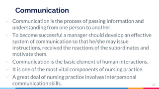 Communication
▷ Communication is the process of passing information and
understanding from one person to another.
▷ To become successful a manager should develop an effective
system of communication so that he/she may issue
instructions, received the reactions of the subordinates and
motivate them.
▷ Communication is the basic element of human interactions.
▷ It is one of the most vital components of nursing practice.
▷ A great deal of nursing practice involves interpersonal
communication skills. 23
 