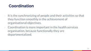 Coordination
▷ It is the synchronizing of people and their activities so that
they function smoothly in the achievement of
organisational objectives.
▷ Coordination is more important in the health services
organisation, because functionally they are
departmentalized.
24
 