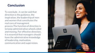 Conclusion
To conclude , it can be said that
direction is the guidance, the
inspiration, the leadership of men
and women that constitutes the
real core of managment
process.The function of direction is
to keep administrative wheels oiled
and moving. For effective direction,
it is essential that managers should
have the adminstrative knowledge
of leadership, motivation,
communication and supervision.
26
 