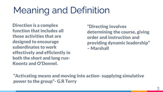 Meaning and Definition
Direction is a complex
function that includes all
those activities that are
designed to encourage
subordinates to work
effectively and efficiently in
both the short and long run-
Koontz and O’Donnel.
“Directing involves
determining the course, giving
order and instruction and
providing dynamic leadership”
– Marshall
“Activating means and moving into action- supplying simulative
power to the group”- G.R Terry
3
 