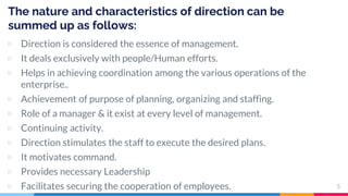 The nature and characteristics of direction can be
summed up as follows:
▷ Direction is considered the essence of management.
▷ It deals exclusively with people/Human efforts.
▷ Helps in achieving coordination among the various operations of the
enterprise..
▷ Achievement of purpose of planning, organizing and staffing.
▷ Role of a manager & it exist at every level of management.
▷ Continuing activity.
▷ Direction stimulates the staff to execute the desired plans.
▷ It motivates command.
▷ Provides necessary Leadership
▷ Facilitates securing the cooperation of employees. 5
 