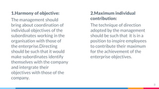 1.Harmony of objective:
The management should
bring about coordination of
individual objectives of the
subordinates working in the
organisation with those of
the enterprise.Directing
should be such that it would
make subordinates identify
themselves with the company
and intergrate their
objectives with those of the
company.
2.Maximum individual
contribution:
The technique of direction
adopted by the management
should be such that it is in a
position to inspire employees
to contribute their maximum
for the achievement of the
enterprise objectives.
8
 