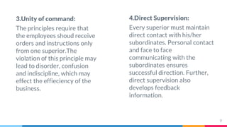 3.Unity of command:
The principles require that
the employees shoud receive
orders and instructions only
from one superior.The
violation of this principle may
lead to disorder, confusion
and indiscipline, which may
effect the effieciency of the
business.
4.Direct Supervision:
Every superior must maintain
direct contact with his/her
subordinates. Personal contact
and face to face
communicating with the
subordinates ensures
successful direction. Further,
direct supervision also
develops feedback
information.
9
 