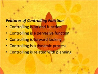 Features of Controlling Function
• Controlling is an end function
• Controlling is a pervasive function
• Controlling is forward looking
• Controlling is a dynamic process
• Controlling is related with planning
 