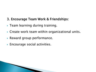 3. Encourage Team Work & Friendships:
 Team learning during training.
 Create work team within organizational units.
 Reward group performance.
 Encourage social activities.
 