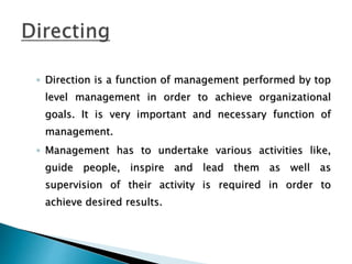 ◦ Direction is a function of management performed by top
level management in order to achieve organizational
goals. It is very important and necessary function of
management.
◦ Management has to undertake various activities like,
guide people, inspire and lead them as well as
supervision of their activity is required in order to
achieve desired results.
 