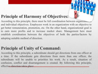 Principle of Harmony of Objectives:
According to this principle, there must be full coordination between organizational
and individual objectives. Employees work in an organization with an objective to
get better remuneration, promotion, etc. On the other hand, organizational goal is
to earn more profits and to increase market share. Management here must
establish coordination between the objectives of both the parties/factors by
adopting suitable method of direction.
Principle of Unity of Command:
According to this principle, a subordinate should get directions from one officer at
a time. If the subordinate gets directions from more than one officer, the
subordinate will be unable to priorities his work. As a result, situation of
confusion, conflict and disarrangement is created. By following this principle,
effective direction takes place
 
