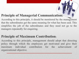 Principle of Managerial Communication:
According to this principle, it should be monitored by the management
that the subordinates get the same meaning for what has been said. This
simplifies the job of the subordinates and they need not go to the
managers repeatedly for enquiring.
Principle of Maximum Contribution:
According to this principle, management should adopt that directing
policy through which the employees get motivated and give their
maximum individual contribution for the achievement of
organizational objective.
 