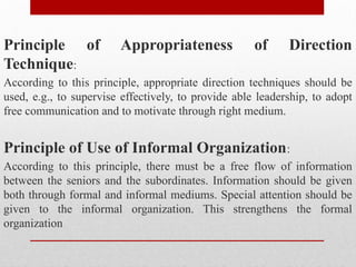 Principle of Appropriateness of Direction
Technique:
According to this principle, appropriate direction techniques should be
used, e.g., to supervise effectively, to provide able leadership, to adopt
free communication and to motivate through right medium.
Principle of Use of Informal Organization:
According to this principle, there must be a free flow of information
between the seniors and the subordinates. Information should be given
both through formal and informal mediums. Special attention should be
given to the informal organization. This strengthens the formal
organization
 