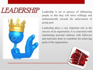 LEADERSHIP Leadership is art or process of influencing
people so that they will strive willingly and
enthusiastically towards the achievement of
group goal.
Leadership plays a very important role in the
success of an organisation. It is concerned with
maintaining personal relations with followers
and motivates them to contribute for achieving
goals of the organisation.
 
