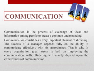 COMMUNICATION
Communication is the process of exchange of ideas and
information among people to create a common understanding.
Communication constitutes a very important element of directing.
The success of a manager depends fully on the ability to
communicate effectively with his subordinates. That is why in
every organisation great stress is laid on improving the
communication skills. Directing will mainly depend upon the
effectiveness of communication
 