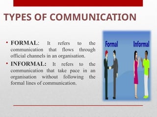 TYPES OF COMMUNICATION
• FORMAL: It refers to the
communication that flows through
official channels in an organisation.
• INFORMAL: It refers to the
communication that take pace in an
organisation without following the
formal lines of communication.
 