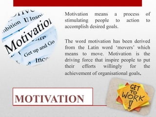 MOTIVATION
Motivation means a process of
stimulating people to action to
accomplish desired goals.
The word motivation has been derived
from the Latin word ‘movers’ which
means to move. Motivation is the
driving force that inspire people to put
their efforts willingly for the
achievement of organisational goals.
 