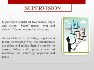 SUPERVISION
Supervision consist of two words- super
and vision. ‘Super’ means ‘over and
above’; ‘Vision’ means ‘art of seeing’.
As an element of directing, supervision
means overseeing what the subordinates
are doing and giving them instruction to
ensure fuller and optimum use of
resources for achieving organisational
goals.
 