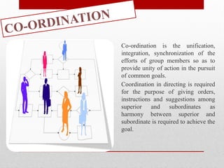 CO-ORDINATION
Co-ordination is the unification,
integration, synchronization of the
efforts of group members so as to
provide unity of action in the pursuit
of common goals.
Coordination in directing is required
for the purpose of giving orders,
instructions and suggestions among
superior and subordinates as
harmony between superior and
subordinate is required to achieve the
goal.
 