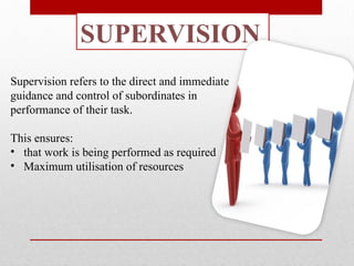 SUPERVISION
Supervision refers to the direct and immediate
guidance and control of subordinates in
performance of their task.
This ensures:
• that work is being performed as required
• Maximum utilisation of resources
 
