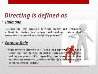 Directing is defined as
• Haimann
Defines the term direction as “ the process and techniques
utilized in issuing instructions and making certain that
operations are carried on as originally planned ”.
• Earnest Dale
Defines the term direction as “ Telling the people what to do and
seeing that they do it to the best of their ability .It includes
making assignments. Corresponding procedures ,seeing that
mistakes are corrected ,provide on-the –job instructions and
of course ,issuing orders.”
 