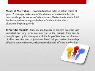 .
Means of Motivation - Direction function helps in achievement of
goals. A manager makes use of the element of motivation here to
improve the performances of subordinates. Motivation is also helpful
for the subordinates to give the best of their abilities which
ultimately helps in growth.
It Provides Stability -Stability and balance in concern becomes very
important for long term sun survival in the market. This can be
brought upon by the managers with the help of four tools or elements
of direction function - judicious blend of persuasive leadership,
effective communication, strict supervision and efficient motivation.
 
