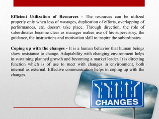 Efficient Utilization of Resources - The resources can be utilized
properly only when less of wastages, duplication of efforts, overlapping of
performances, etc. doesn‘t take place. Through direction, the role of
subordinates become clear as manager makes use of his supervisory, the
guidance, the instructions and motivation skill to inspire the subordinates
Coping up with the changes - It is a human behavior that human beings
show resistance to change. Adaptability with changing environment helps
in sustaining planned growth and becoming a market leader. It is directing
function which is of use to meet with changes in environment, both
internal as external. Effective communication helps in coping up with the
changes.
 