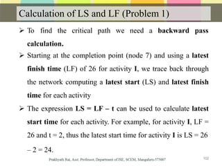 Calculation of LS and LF (Problem 1)
 To find the critical path we need a backward pass
calculation.
 Starting at the completion point (node 7) and using a latest
finish time (LF) of 26 for activity I, we trace back through
the network computing a latest start (LS) and latest finish
time for each activity
 The expression LS = LF – t can be used to calculate latest
start time for each activity. For example, for activity I, LF =
26 and t = 2, thus the latest start time for activity I is LS = 26
– 2 = 24.
102
 