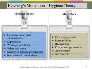 Herzberg’s Motivation – Hygiene Theory
 Company policy and
administration
 Supervision
 Working Conditions
 Salary and status
 Security in job and personal life
 Interpersonal relationships.
 Challenging works
 Responsibility
 Recognition
 Promotion opportunities
 Achievement
 Job content
23
Hygiene factors Motivators
 