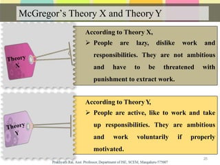 According to Theory X,
 People are lazy, dislike work and
responsibilities. They are not ambitious
and have to be threatened with
punishment to extract work.
According to TheoryY,
 People are active, like to work and take
up responsibilities. They are ambitious
and work voluntarily if properly
motivated.
McGregor’s Theory X and TheoryY
25
 