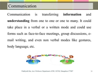Communication
Communication is transferring information and
understanding from one to one or one to many. It could
take place in a verbal or a written mode and could use
forms such as face-to-face meetings, group discussions, e-
mail writing, and even non verbal modes like gestures,
body language, etc.
34
 