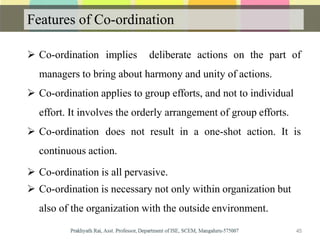 Features of Co-ordination
 Co-ordination implies deliberate actions on the part of
managers to bring about harmony and unity of actions.
 Co-ordination applies to group efforts, and not to individual
effort. It involves the orderly arrangement of group efforts.
 Co-ordination does not result in a one-shot action. It is
continuous action.
 Co-ordination is all pervasive.
 Co-ordination is necessary not only within organization but
also of the organization with the outside environment.
45
 