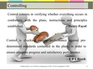 Controlling
Control consists in verifying whether everything occurs in
conformity with the plans, instructions and principles
established. – Henry Fayol
Control is checking current performance against pre-
determined standards contained in the plans, in order to
ensure adequate progress and satisfactory performance.
– E F LBrech
53
 