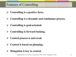 Features of Controlling
 Controlling is a positive force.
 Controlling is a dynamic and continuous process.
 Controlling is goal-oriented.
 Controlling is forward looking.
 Control process is universal.
 Control is based on planning.
 Delegation is key to control.
54
 