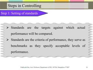Steps in Controlling
Step 1: Setting of standards
 Standards are the targets against which actual
performance will be compared.
 Standards are the criteria of performance, they serve as
benchmarks as they specify acceptable levels of
performance.
56
 