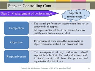 Steps in Controlling Cont..
Step 2: Measurement of performance
• The actual performance measurement has to be
complete in all respects.
• All aspects of the job has to be measured and not
just the ones that are more evident.
Completion
• Performance at work should be measured in an
objective manner without fear, favour and bias.
Objective
• The management of any performance should
support the belief that effort and performance lead
to improvement, both from the personal and
organizational point of view.
Responsiveness
Aspects of
measurement
58
 