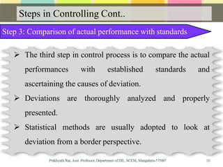 Steps in Controlling Cont..
Step 3: Comparison of actual performance with standards
 The third step in control process is to compare the actual
performances with established standards and
ascertaining the causes of deviation.
 Deviations are thoroughly analyzed and properly
presented.
 Statistical methods are usually adopted to look at
deviation from a border perspective.
59
 