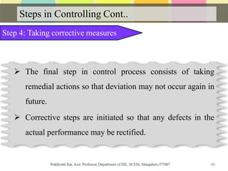 Steps in Controlling Cont..
Step 4: Taking corrective measures
 The final step in control process consists of taking
remedial actions so that deviation may not occur again in
future.
 Corrective steps are initiated so that any defects in the
actual performance may be rectified.
60
 