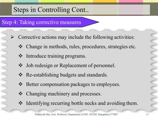 Steps in Controlling Cont..
Step 4: Taking corrective measures
 Corrective actions may include the following activities:
 Change in methods, rules, procedures, strategies etc.
 Introduce training programs.
 Job redesign or Replacement of personnel.
 Re-establishing budgets and standards.
 Better compensation packages to employees.
 Changing machinery and processes.
 Identifying recurring bottle necks and avoiding them.
61
 