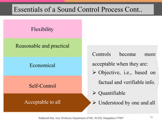 Essentials of a Sound Control Process Cont..
Flexibility
Economical
Reasonable and practical
Self-Control
Acceptable to all
Controls become more
acceptable when they are:
 Objective, i.e., based on
factual and verifiable info.
 Quantifiable
 Understood by one and allAcceptable to all
74
 